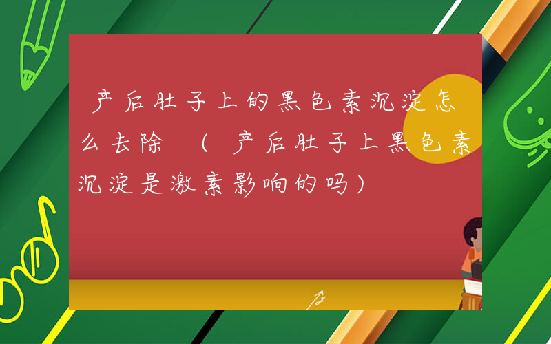 产后肚子上的黑色素沉淀怎么去除 (产后肚子上黑色素沉淀是激素影响的吗)